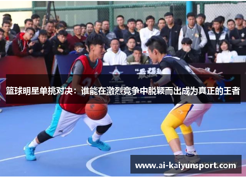 篮球明星单挑对决：谁能在激烈竞争中脱颖而出成为真正的王者
