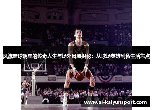 风流篮球明星的传奇人生与场外风波揭秘：从球场英雄到私生活焦点